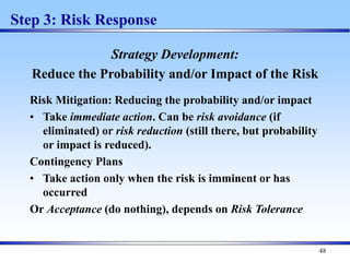 48
Step 3: Risk Response
Strategy Development:
Reduce the Probability and/or Impact of the Risk
Risk Mitigation: Reducing the probability and/or impact
• Take immediate action. Can be risk avoidance (if
eliminated) or risk reduction (still there, but probability
or impact is reduced).
Contingency Plans
• Take action only when the risk is imminent or has
occurred
Or Acceptance (do nothing), depends on Risk Tolerance
 