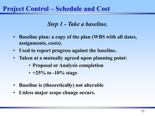 52
Project Control – Schedule and Cost
Step 1 - Take a baseline.
• Baseline plan: a copy of the plan (WBS with all dates,
assignments, costs).
• Used to report progress against the baseline.
• Taken at a mutually agreed upon planning point:
• Proposal or Analysis completion
• +25% to -10% stage
• Baseline is (theoretically) not alterable
• Unless major scope change occurs.
 