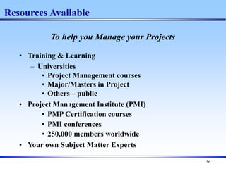 56
Resources Available
To help you Manage your Projects
• Training & Learning
– Universities
• Project Management courses
• Major/Masters in Project
• Others – public
• Project Management Institute (PMI)
• PMP Certification courses
• PMI conferences
• 250,000 members worldwide
• Your own Subject Matter Experts
 