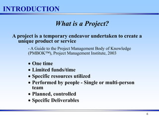 6
INTRODUCTION
What is a Project?
A project is a temporary endeavor undertaken to create a
unique product or service
- A Guide to the Project Management Body of Knowledge
(PMBOK™), Project Management Institute, 2003
 One time
 Limited funds/time
 Specific resources utilized
 Performed by people - Single or multi-person
team
 Planned, controlled
 Specific Deliverables
 