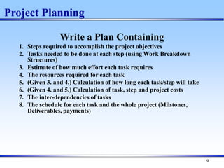 9
Write a Plan Containing
1. Steps required to accomplish the project objectives
2. Tasks needed to be done at each step (using Work Breakdown
Structures)
3. Estimate of how much effort each task requires
4. The resources required for each task
5. (Given 3. and 4.) Calculation of how long each task/step will take
6. (Given 4. and 5.) Calculation of task, step and project costs
7. The inter-dependencies of tasks
8. The schedule for each task and the whole project (Milstones,
Deliverables, payments)
Project Planning
 