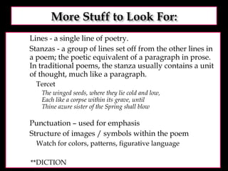 Lines - a single line of poetry.  Stanzas - a group of lines set off from the other lines in a poem; the poetic equivalent of a paragraph in prose. In traditional poems, the stanza usually contains a unit of thought, much like a paragraph.  Tercet The winged seeds, where they lie cold and low, Each like a corpse within its grave, until Thine azure sister of the Spring shall blow Punctuation – used for emphasis Structure of images / symbols within the poem Watch for colors, patterns, figurative language **DICTION 