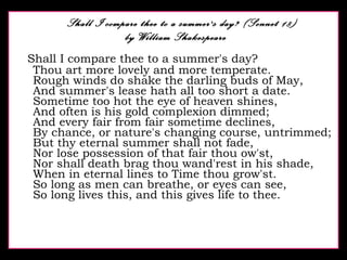 Shall I compare thee to a summer's day? (Sonnet 18)   by William Shakespeare Shall I compare thee to a summer's day? Thou art more lovely and more temperate. Rough winds do shake the darling buds of May, And summer's lease hath all too short a date. Sometime too hot the eye of heaven shines, And often is his gold complexion dimmed; And every fair from fair sometime declines, By chance, or nature's changing course, untrimmed; But thy eternal summer shall not fade, Nor lose possession of that fair thou ow'st, Nor shall death brag thou wand'rest in his shade, When in eternal lines to Time thou grow'st. So long as men can breathe, or eyes can see, So long lives this, and this gives life to thee.  