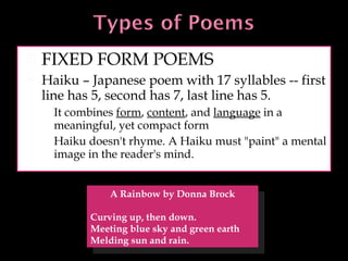 FIXED FORM POEMS Haiku – Japanese poem with 17 syllables -- first line has 5, second has 7, last line has 5. It combines  form ,  content , and  language  in a meaningful, yet compact form Haiku doesn't rhyme. A Haiku must "paint" a mental image in the reader's mind.  A Rainbow by Donna Brock Curving up, then down. Meeting blue sky and green earth Melding sun and rain. 