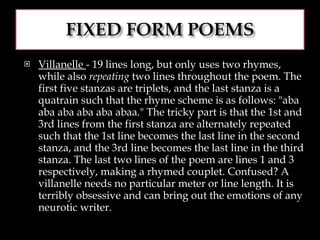 Villanelle  - 19 lines long, but only uses two rhymes, while also  repeating  two lines throughout the poem. The first five stanzas are triplets, and the last stanza is a quatrain such that the rhyme scheme is as follows: "aba aba aba aba aba abaa." The tricky part is that the 1st and 3rd lines from the first stanza are alternately repeated such that the 1st line becomes the last line in the second stanza, and the 3rd line becomes the last line in the third stanza. The last two lines of the poem are lines 1 and 3 respectively, making a rhymed couplet. Confused? A villanelle needs no particular meter or line length. It is terribly obsessive and can bring out the emotions of any neurotic writer.  