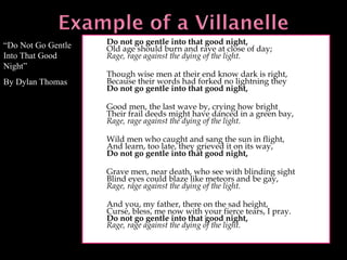 Do not go gentle into that good night, Old age should burn and rave at close of day; Rage, rage against the dying of the light.   Though wise men at their end know dark is right, Because their words had forked no lightning they Do not go gentle into that good night,   Good men, the last wave by, crying how bright Their frail deeds might have danced in a green bay, Rage, rage against the dying of the light.   Wild men who caught and sang the sun in flight,  And learn, too late, they grieved it on its way,  Do not go gentle into that good night,   Grave men, near death, who see with blinding sight Blind eyes could blaze like meteors and be gay,  Rage, rage against the dying of the light.   And you, my father, there on the sad height, Curse, bless, me now with your fierce tears, I pray. Do not go gentle into that good night, Rage, rage against the dying of the light. “ Do Not Go Gentle Into That Good Night” By Dylan Thomas 