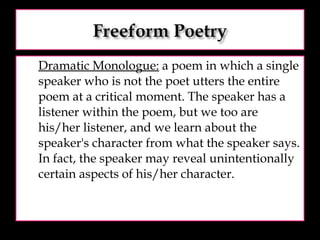 Dramatic Monologue:  a poem in which a single speaker who is not the poet utters the entire poem at a critical moment. The speaker has a listener within the poem, but we too are his/her listener, and we learn about the speaker's character from what the speaker says. In fact, the speaker may reveal unintentionally certain aspects of his/her character.  