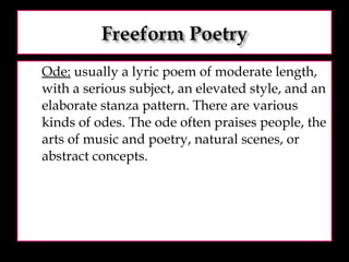Ode:  usually a lyric poem of moderate length, with a serious subject, an elevated style, and an elaborate stanza pattern. There are various kinds of odes. The ode often praises people, the arts of music and poetry, natural scenes, or abstract concepts.  