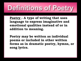 Poetry  - A type of writing that uses language to express imaginative and emotional qualities instead of or in addition to meaning. Poetry may be written as individual poems or included in other written forms as in dramatic poetry, hymns, or song lyrics. 