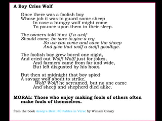 A Boy Cries Wolf  Once there was a foolish boy  Whose job it was to guard some sheep          In case a hungry wolf might come          To pounce upon them in their sleep.  The owners told him:  If a wolf  Should come, be sure to give a cry          So we can come and save the sheep          And give that wolf a swift goodbye.  The foolish boy grew bored one night,  And cried out  Wolf! Wolf!  just for jokes,          And farmers came from far and wide,          But left disgusted by his hoax.  But then at midnight that boy spied  A savage wolf about to strike,            Wolf! Wolf!  he screamed, but no one came          And sheep and shepherd died alike.  MORAL: Those who enjoy making fools of others often make fools of themselves.  from the book  Aesop's Best: 80 Fables in Verse  by William Cleary  