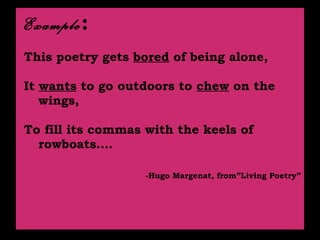 Example :   This poetry gets  bored  of being alone, It  wants  to go outdoors to  chew  on the wings, To fill its commas with the keels of rowboats…. -Hugo Margenat, from”Living Poetry” 
