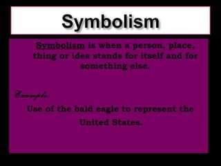 Symbolism  is when a person, place, thing or idea stands for itself and for something else. Example:   Use of the bald eagle to represent the United States.   