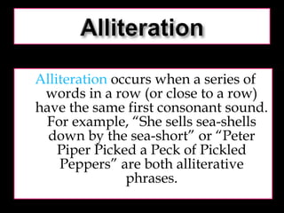 Alliteration  occurs when a series of words in a row (or close to a row) have the same first consonant sound. For example, “She sells sea-shells down by the sea-short” or “Peter Piper Picked a Peck of Pickled Peppers” are both alliterative phrases. 