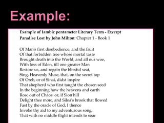 Example of Iambic pentameter Literary Term - Excerpt Paradise Lost by John Milton : Chapter 1 - Book 1 Of Man's first disobedience, and the fruit Of that forbidden tree whose mortal taste Brought death into the World, and all our woe, With loss of Eden, till one greater Man Restore us, and regain the blissful seat, Sing, Heavenly Muse, that, on the secret top Of Oreb, or of Sinai, didst inspire That shepherd who first taught the chosen seed In the beginning how the heavens and earth Rose out of Chaos: or, if Sion hill Delight thee more, and Siloa's brook that flowed Fast by the oracle of God, I thence Invoke thy aid to my adventurous song, That with no middle flight intends to soar 