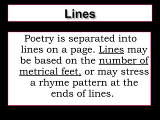 Poetry is separated into lines on a page.  Lines  may be based on the  number of metrical feet,  or may stress a rhyme pattern at the ends of lines.  