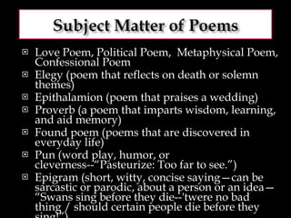 Love Poem, Political Poem,  Metaphysical Poem, Confessional Poem Elegy (poem that reflects on death or solemn themes) Epithalamion (poem that praises a wedding) Proverb (a poem that imparts wisdom, learning, and aid memory) Found poem (poems that are discovered in everyday life) Pun (word play, humor, or cleverness--“Pasteurize: Too far to see.”) Epigram (short, witty, concise saying—can be sarcastic or parodic, about a person or an idea— “Swans sing before they die--'twere no bad thing / should certain people die before they sing!”) 