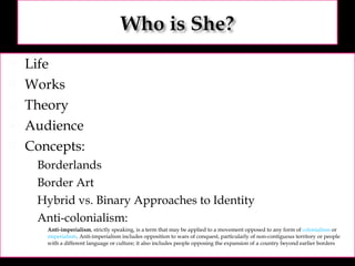 Life Works Theory Audience Concepts: Borderlands Border Art Hybrid vs. Binary Approaches to Identity Anti-colonialism: Anti-imperialism , strictly speaking, is a term that may be applied to a movement opposed to any form of  colonialism  or  imperialism . Anti-imperialism includes opposition to wars of conquest, particularly of non-contiguous territory or people with a different language or culture; it also includes people opposing the expansion of a country beyond earlier borders 