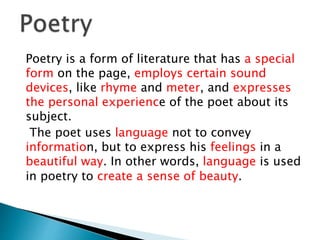 Poetry is a form of literature that has a special
form on the page, employs certain sound
devices, like rhyme and meter, and expresses
the personal experience of the poet about its
subject.
The poet uses language not to convey
information, but to express his feelings in a
beautiful way. In other words, language is used
in poetry to create a sense of beauty.
 