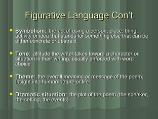 Figurative Language Con’tFigurative Language Con’t
 Symbolism:Symbolism: the act of using a person, place, thing,the act of using a person, place, thing,
activity or idea that stands for something else that can beactivity or idea that stands for something else that can be
either concrete or abstracteither concrete or abstract
 Tone:Tone: attitude the writer takes toward a character orattitude the writer takes toward a character or
situation in their writing, usually enforced with wordsituation in their writing, usually enforced with word
choicechoice
 Theme:Theme: the overall meaning or message of the poem,the overall meaning or message of the poem,
insight into human nature or lifeinsight into human nature or life
 Dramatic situation:Dramatic situation: the plot of the poem (the speaker,the plot of the poem (the speaker,
the setting, the events)the setting, the events)
 