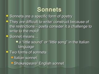 Sonnets
 Sonnets are a specific form of poetrySonnets are a specific form of poetry
 They are difficult to write/ construct because ofThey are difficult to write/ construct because of
the restrictions – poets consider it a challenge tothe restrictions – poets consider it a challenge to
write to the mold!write to the mold!
 Sonnet means…Sonnet means…
a “little sound” or “little song” in the Italiana “little sound” or “little song” in the Italian
languagelanguage
 Two forms of sonnets:Two forms of sonnets:
Italian sonnetItalian sonnet
Shakespeare/ English sonnetShakespeare/ English sonnet
 