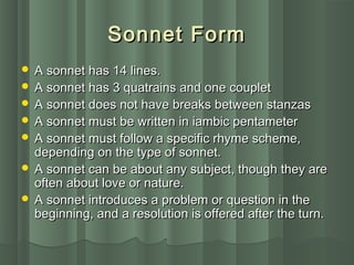 Sonnet FormSonnet Form
 A sonnet has 14 lines.A sonnet has 14 lines.
 A sonnet has 3 quatrains and one coupletA sonnet has 3 quatrains and one couplet
 A sonnet does not have breaks between stanzasA sonnet does not have breaks between stanzas
 A sonnet must be written in iambic pentameterA sonnet must be written in iambic pentameter
 A sonnet must follow a specific rhyme scheme,A sonnet must follow a specific rhyme scheme,
depending on the type of sonnet.depending on the type of sonnet.
 A sonnet can be about any subject, though they areA sonnet can be about any subject, though they are
often about love or nature.often about love or nature.
 A sonnet introduces a problem or question in theA sonnet introduces a problem or question in the
beginning, and a resolution is offered after the turn.beginning, and a resolution is offered after the turn.
 