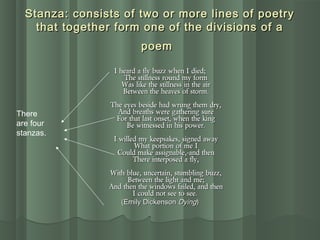 Stanza: consists of two or more lines of poetryStanza: consists of two or more lines of poetry
that together form one of the divisions of athat together form one of the divisions of a
poempoem
I heard a fly buzz when I died;I heard a fly buzz when I died;
The stillness round my formThe stillness round my form
Was like the stillness in the airWas like the stillness in the air
Between the heaves of storm.Between the heaves of storm.
The eyes beside had wrung them dry,The eyes beside had wrung them dry,
And breaths were gathering sureAnd breaths were gathering sure
For that last onset, when the kingFor that last onset, when the king
Be witnessed in his power.Be witnessed in his power.
I willed my keepsakes, signed awayI willed my keepsakes, signed away
What portion of me IWhat portion of me I
Could make assignable,-and thenCould make assignable,-and then
There interposed a fly,There interposed a fly,
With blue, uncertain, stumbling buzz,With blue, uncertain, stumbling buzz,
Between the light and me;Between the light and me;
And then the windows failed, and thenAnd then the windows failed, and then
I could not see to see.I could not see to see.
(Emily Dickenson(Emily Dickenson DyingDying))
There
are four
stanzas.
 