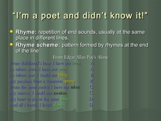 ““I’m a poet and didn’t know it!”I’m a poet and didn’t know it!”
 Rhyme:Rhyme: repetition of end sounds, usually at the samerepetition of end sounds, usually at the same
place in different lines.place in different lines.
 Rhyme scheme:Rhyme scheme: pattern formed by rhymes at the endpattern formed by rhymes at the end
of the lineof the line
From Edgar Allan Poe’s AloneFrom Edgar Allan Poe’s Alone
From childhood’s hour I have notFrom childhood’s hour I have not beenbeen AA
As others were; I have notAs others were; I have not seenseen AA
As others saw; I could notAs others saw; I could not bringbring BB
My passions from a commonMy passions from a common springspring. B. B
From the same source I have notFrom the same source I have not takentaken CC
My sorrow; I could notMy sorrow; I could not awakenawaken CC
My heart to joy at the sameMy heart to joy at the same tone;tone; DD
And all I loved, I lovedAnd all I loved, I loved alone.alone. DD
 
