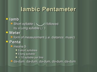 Iambic PentameterIambic Pentameter
 IambIamb
 Short syllable (Short syllable ( ) followed) followed
by a Long syllable ( / )by a Long syllable ( / )
 MeterMeter
 form of measurement (i.e. distance, music)form of measurement (i.e. distance, music)
 PentaPenta
 means 5means 5
 5 short syllables5 short syllables
 5 long syllable5 long syllable
 = 10 syllable per line= 10 syllable per line
 da-dum, da-dum, da-dum, da-dum, da-dumda-dum, da-dum, da-dum, da-dum, da-dum
 