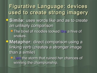 Figurative Language: devicesFigurative Language: devices
used to create strong imageryused to create strong imagery
Simile:Simile: uses words like and as to createuses words like and as to create
an unlikely comparisonan unlikely comparison
The bowl of noodles lookedThe bowl of noodles looked likelike a hive ofa hive of
snakes.snakes.
Metaphor:Metaphor: direct comparison using adirect comparison using a
linking verb (creates a stronger imagelinking verb (creates a stronger image
than a simile)than a simile)
II amam the storm that ruined her chances ofthe storm that ruined her chances of
winning the championship.winning the championship.
 