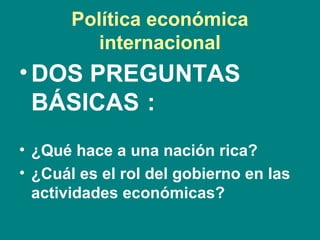Política económica
internacional
•DOS PREGUNTAS
BÁSICAS :
• ¿Qué hace a una nación rica?
• ¿Cuál es el rol del gobierno en las
actividades económicas?
 