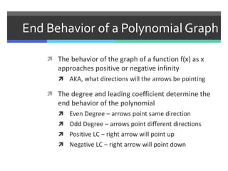 End Behavior of a Polynomial Graph
 The behavior of the graph of a function f(x) as x
approaches positive or negative infinity
 AKA, what directions will the arrows be pointing
 The degree and leading coefficient determine the
end behavior of the polynomial
 Even Degree – arrows point same direction
 Odd Degree – arrows point different directions
 Positive LC – right arrow will point up
 Negative LC – right arrow will point down
 