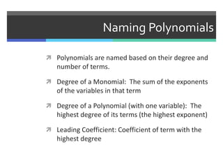 Naming Polynomials
 Polynomials are named based on their degree and
number of terms.
 Degree of a Monomial: The sum of the exponents
of the variables in that term
 Degree of a Polynomial (with one variable): The
highest degree of its terms (the highest exponent)
 Leading Coefficient: Coefficient of term with the
highest degree
 