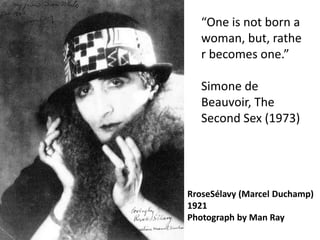 “One is not born a
   woman, but, rathe
   r becomes one.”

   Simone de
   Beauvoir, The
   Second Sex (1973)




RroseSélavy (Marcel Duchamp)
1921
Photograph by Man Ray
 