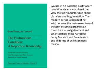 Lyotard in his book the postmodern
condition, clearly articulated the
view that postmodernism is about
pluralism and fragmentation. The
modern period is bankrupt he
said, because the meta narratives of
the past assume a progression
toward social enlightenment and
emancipation, meta narratives
being Marxism and Freudianism
and all forms of Enlightenment
reason.
 