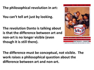 The philosophical revolution in art:

You can’t tell art just by looking.


The revolution Danto is talking about
is that the difference between art and
non-art is no longer visible (even
though it is still there).

The difference must be conceptual, not visible. The
work raises a philosophical question about the
difference between art and non-art.
 