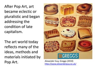 After Pop Art, art
became eclectic or
pluralistic and began
addressing the
condition of late
capitalism.

The art world today
reflects many of the
ideas, methods and
materials initiated by
                         Alexander Guy, Greggs (2010)
Pop Art.                 http://www.alexanderguy.co.uk/
 