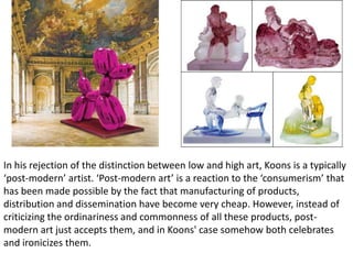 In his rejection of the distinction between low and high art, Koons is a typically
‘post-modern’ artist. ‘Post-modern art’ is a reaction to the ‘consumerism’ that
has been made possible by the fact that manufacturing of products,
distribution and dissemination have become very cheap. However, instead of
criticizing the ordinariness and commonness of all these products, post-
modern art just accepts them, and in Koons' case somehow both celebrates
and ironicizes them.
 