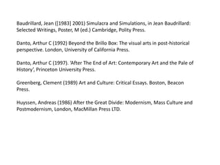 Baudrillard, Jean ([1983] 2001) Simulacra and Simulations, in Jean Baudrillard:
Selected Writings, Poster, M (ed.) Cambridge, Polity Press.

Danto, Arthur C (1992) Beyond the Brillo Box: The visual arts in post-historical
perspective. London, University of California Press.

Danto, Arthur C (1997). ‘After The End of Art: Contemporary Art and the Pale of
History’, Princeton University Press.

Greenberg, Clement (1989) Art and Culture: Critical Essays. Boston, Beacon
Press.

Huyssen, Andreas (1986) After the Great Divide: Modernism, Mass Culture and
Postmodernism, London, MacMillan Press LTD.
 