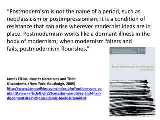 “Postmodernism is not the name of a period, such as
neoclassicism or postimpressionism; it is a condition of
resistance that can arise wherever modernist ideas are in
place. Postmodernism works like a dormant illness in the
body of modernism; when modernism falters and
fails, postmodernism flourishes.”



James Elkins, Master Narratives and Their
Discontents, (New York: Routledge, 2005)
http://www.jameselkins.com/index.php?option=com_co
ntent&view=article&id=226:master-narratives-and-their-
discontents&catid=1:academic-books&Itemid=8
 