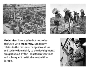 Modernism is related to but not to be
confused with Modernity. Modernity
relates to the massive changes in culture
and society due mainly to the developments
brought about by the industrial revolutions
and subsequent political unrest within
Europe.
 