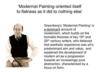 ‘Modernist Painting oriented itself
to flatness as it did to nothing else’


               Greenberg’s ‘Modernist Painting’ is
               a dominant account of
               modernism, which builds on the
               formalist theories of key 19th and
               20th century writers, who believed
               that aesthetic experience was art’s
               predominant aim and value, and
               explained the development of
               modern art as a progression
               towards an increasingly pure
               abstraction, characterised by a
               focus on form.
 