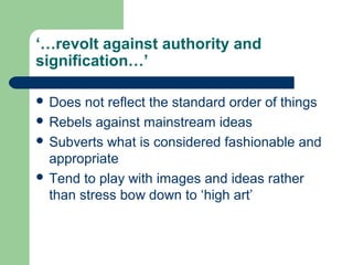 ‘…revolt against authority and
signification…’
 Does

not reflect the standard order of things
 Rebels against mainstream ideas
 Subverts what is considered fashionable and
appropriate
 Tend to play with images and ideas rather
than stress bow down to ‘high art’

 