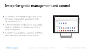  All identity is managed through Azure Active
Directory, enabling rich policies and multi-
factor authentication
 Admin Center providing full audit logs, usage
analytics, data loss prevention, security and
data management
 Centrally manage all your apps, first and third
party, deployed across your organization
Enterprise-grade Pro-developer extensibility
Cloud and on-premises connectivity
 