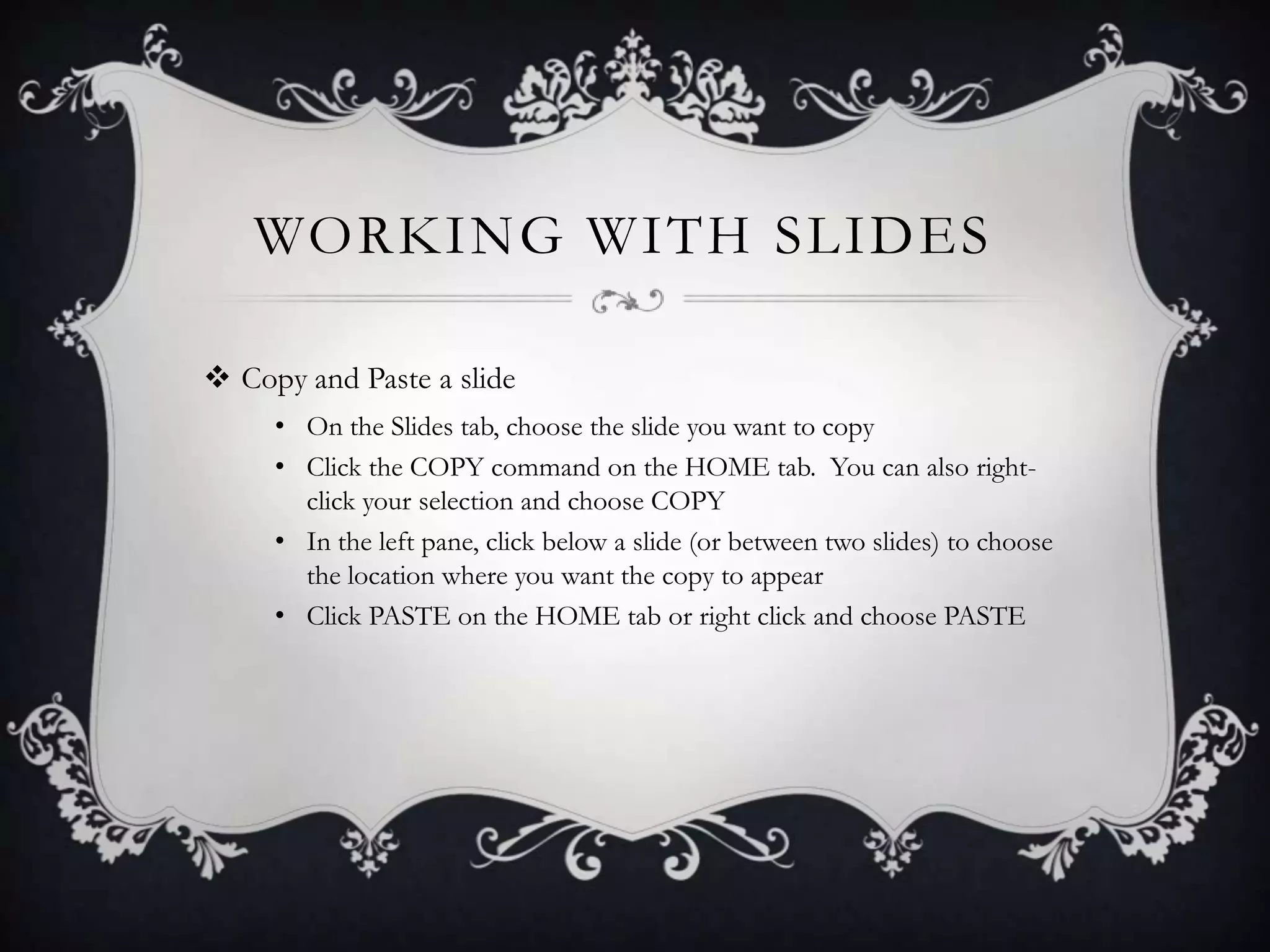 WORKING WITH SLIDES
 Copy and Paste a slide
• On the Slides tab, choose the slide you want to copy
• Click the COPY command on the HOME tab. You can also right-
click your selection and choose COPY
• In the left pane, click below a slide (or between two slides) to choose
the location where you want the copy to appear
• Click PASTE on the HOME tab or right click and choose PASTE
 