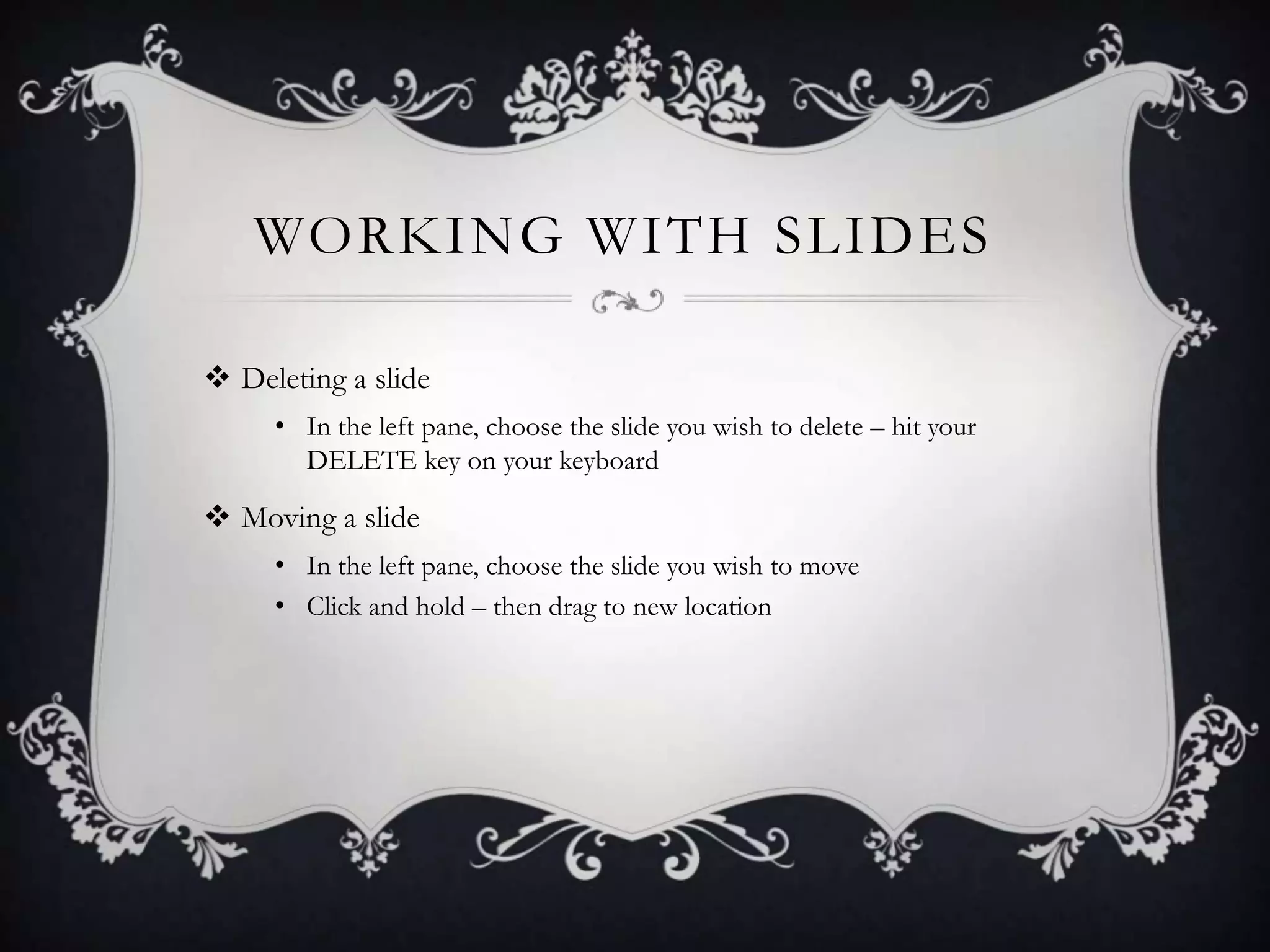 WORKING WITH SLIDES
 Deleting a slide
• In the left pane, choose the slide you wish to delete – hit your
DELETE key on your keyboard
 Moving a slide
• In the left pane, choose the slide you wish to move
• Click and hold – then drag to new location
 