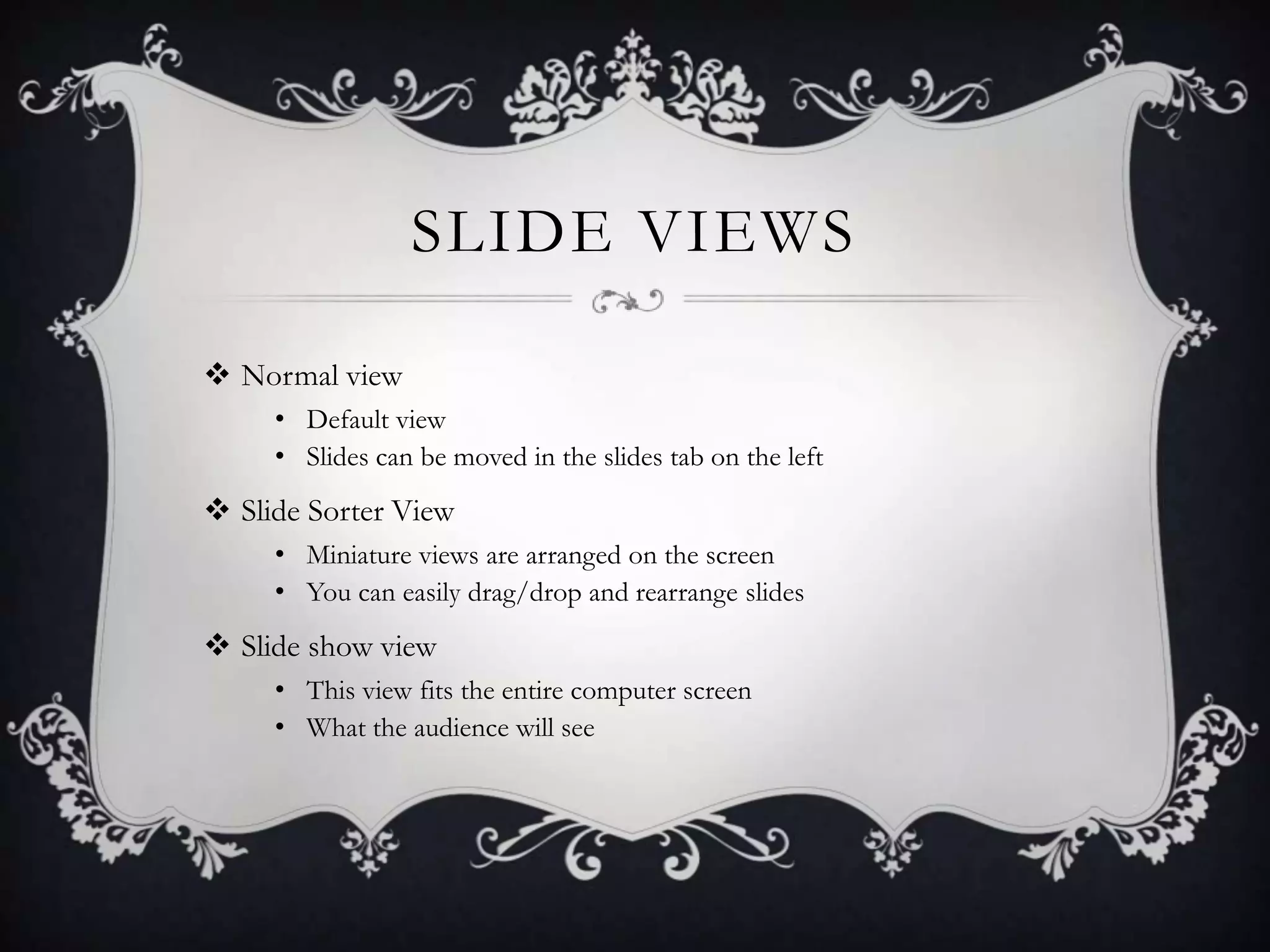 SLIDE VIEWS
 Normal view
• Default view
• Slides can be moved in the slides tab on the left
 Slide Sorter View
• Miniature views are arranged on the screen
• You can easily drag/drop and rearrange slides
 Slide show view
• This view fits the entire computer screen
• What the audience will see
 
