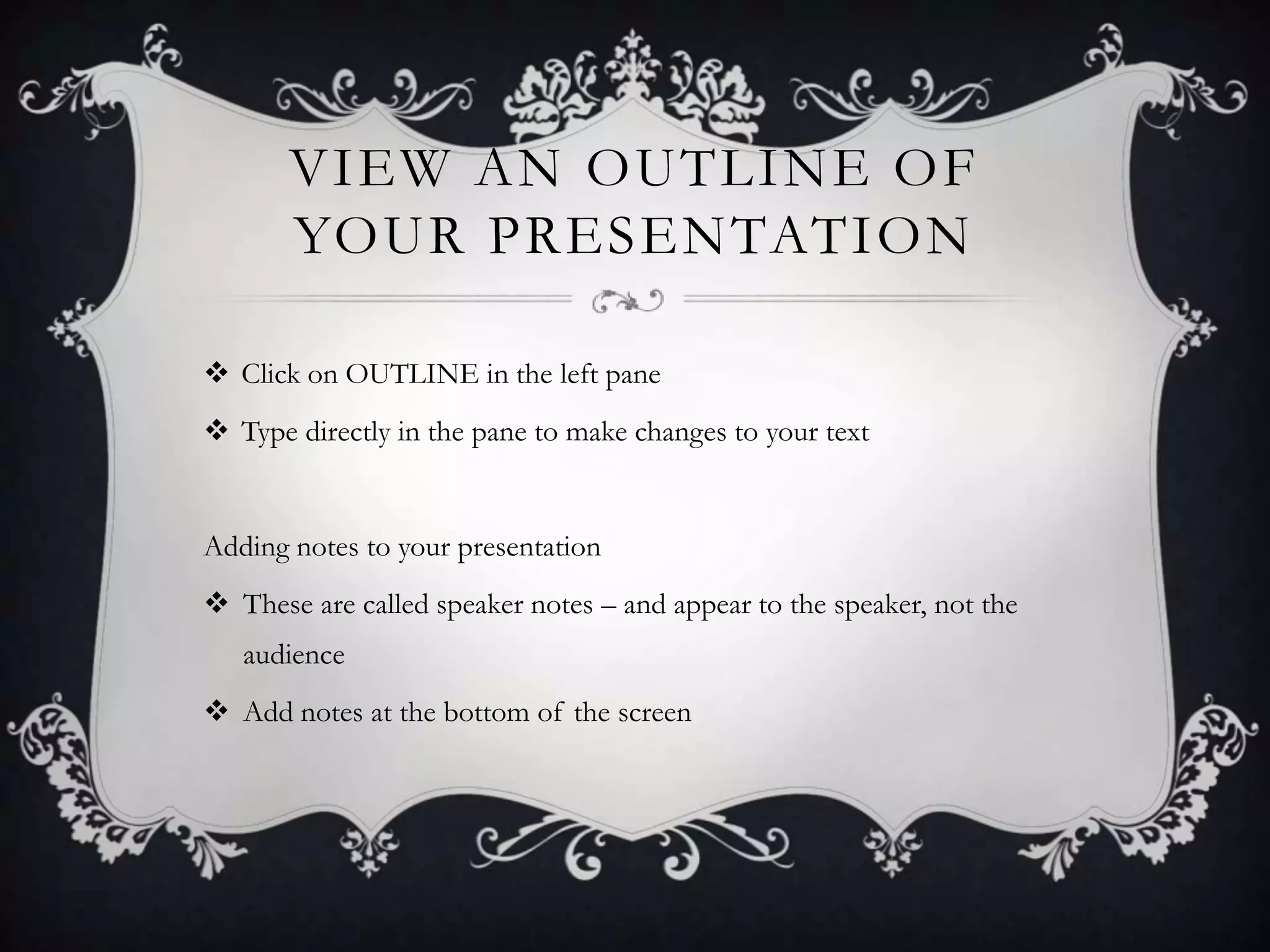 VIEW AN OUTLINE OF
YOUR PRESENTATION
 Click on OUTLINE in the left pane
 Type directly in the pane to make changes to your text
Adding notes to your presentation
 These are called speaker notes – and appear to the speaker, not the
audience
 Add notes at the bottom of the screen
 