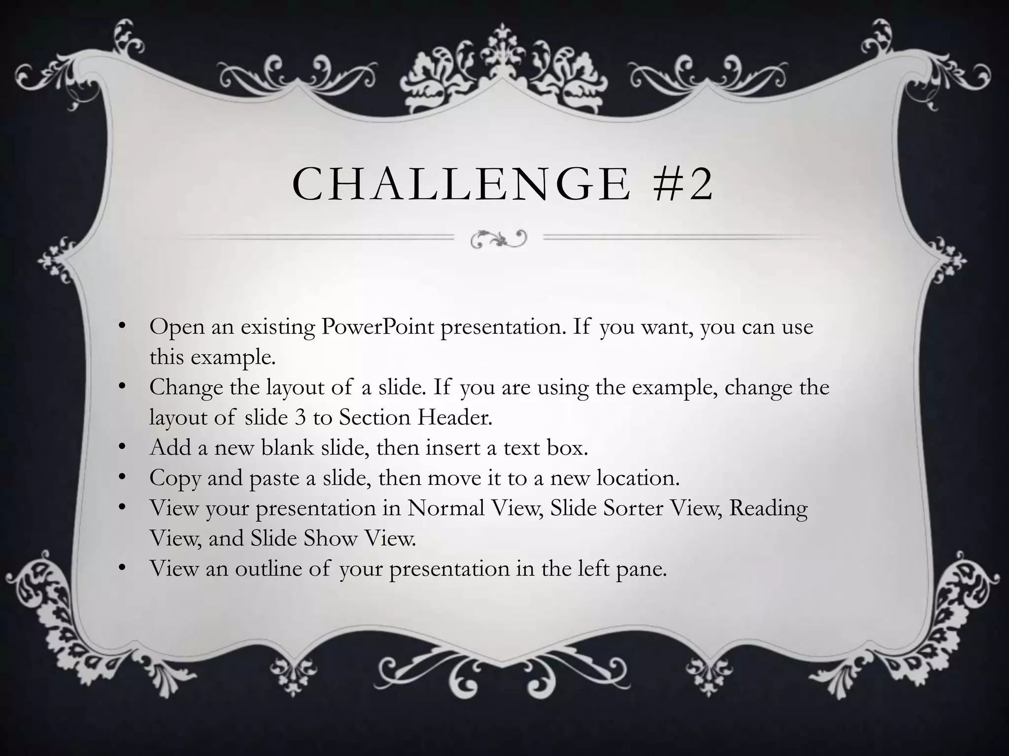 CHALLENGE #2
• Open an existing PowerPoint presentation. If you want, you can use
this example.
• Change the layout of a slide. If you are using the example, change the
layout of slide 3 to Section Header.
• Add a new blank slide, then insert a text box.
• Copy and paste a slide, then move it to a new location.
• View your presentation in Normal View, Slide Sorter View, Reading
View, and Slide Show View.
• View an outline of your presentation in the left pane.
 