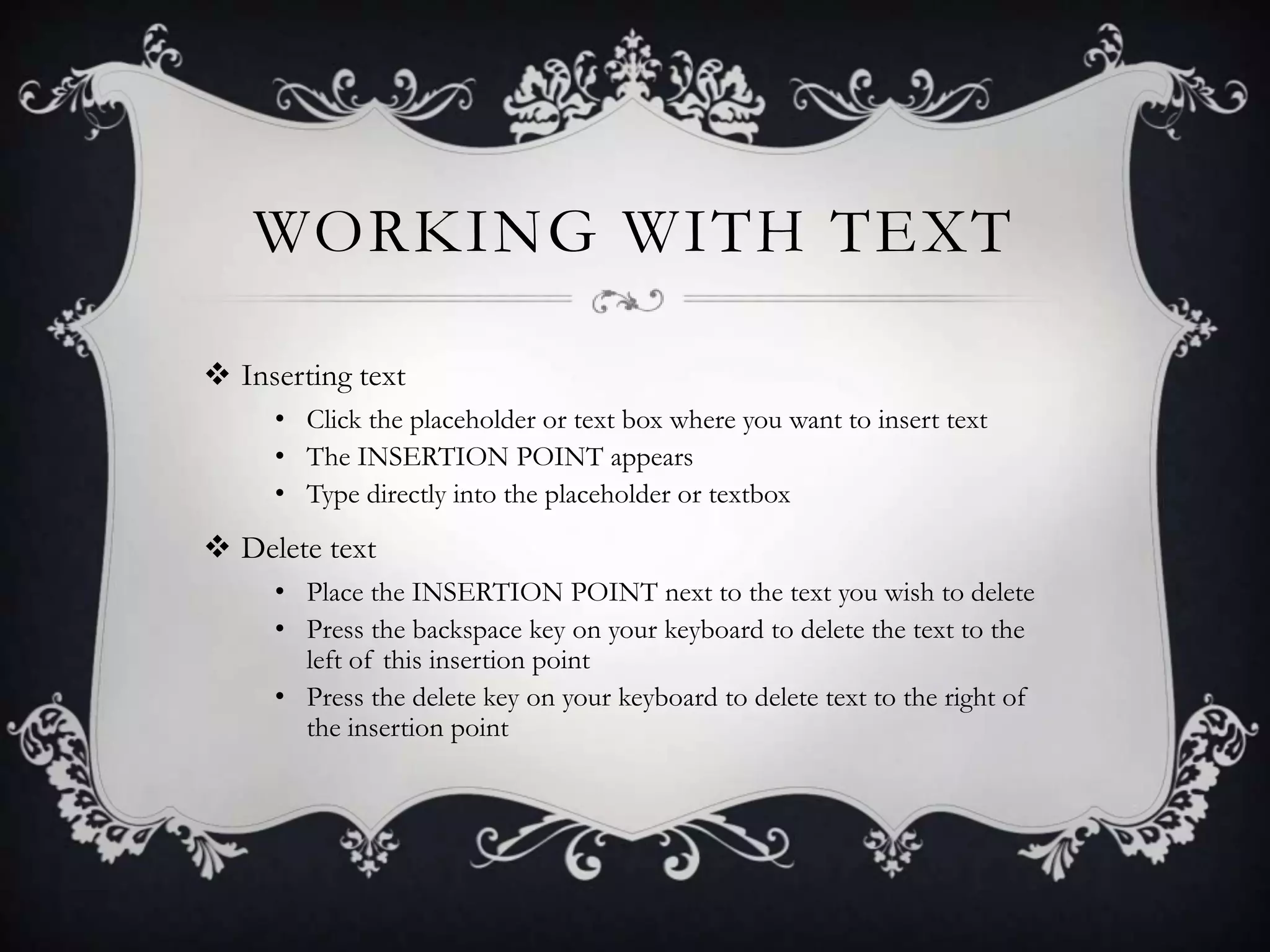 WORKING WITH TEXT
 Inserting text
• Click the placeholder or text box where you want to insert text
• The INSERTION POINT appears
• Type directly into the placeholder or textbox
 Delete text
• Place the INSERTION POINT next to the text you wish to delete
• Press the backspace key on your keyboard to delete the text to the
left of this insertion point
• Press the delete key on your keyboard to delete text to the right of
the insertion point
 