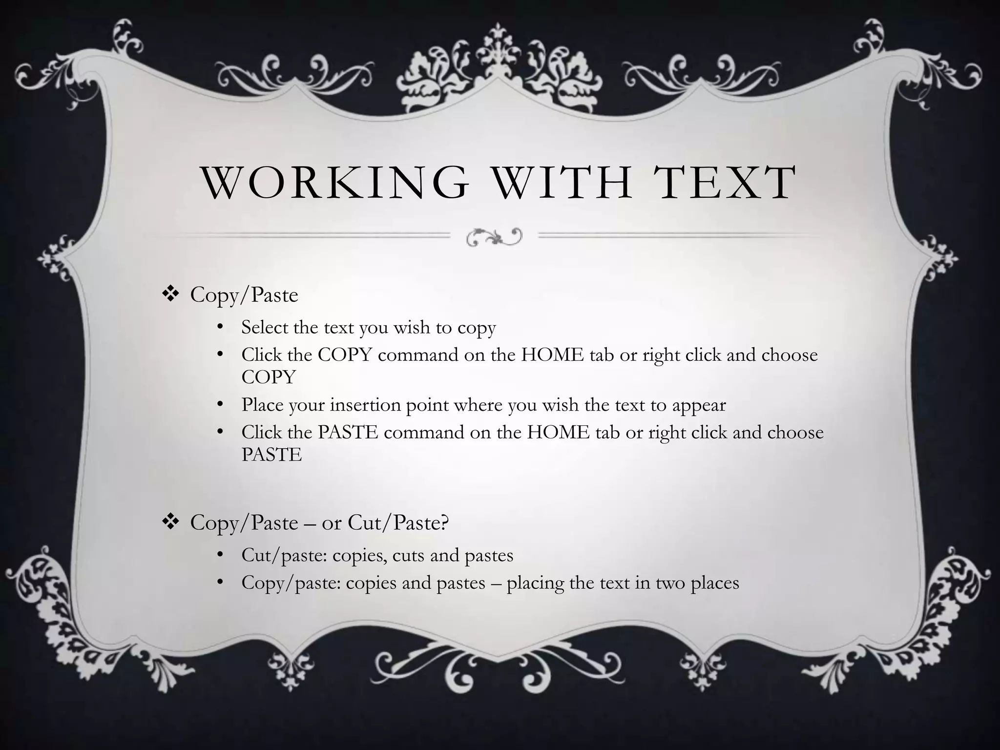 WORKING WITH TEXT
 Copy/Paste
• Select the text you wish to copy
• Click the COPY command on the HOME tab or right click and choose
COPY
• Place your insertion point where you wish the text to appear
• Click the PASTE command on the HOME tab or right click and choose
PASTE
 Copy/Paste – or Cut/Paste?
• Cut/paste: copies, cuts and pastes
• Copy/paste: copies and pastes – placing the text in two places
 
